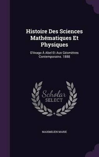 Histoire Des Sciences Mathematiques Et Physiques: D'Arago a Abel Et Aux Geometres Contemporains. 1888