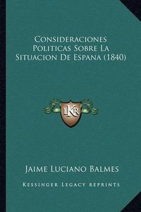 Cover image for Consideraciones Politicas Sobre La Situacion de Espana (1840)