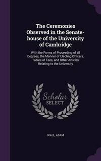 Cover image for The Ceremonies Observed in the Senate-House of the University of Cambridge: With the Forms of Proceeding of All Degrees, the Manner of Electing Officers, Tables of Fees, and Other Articles Relating to the University