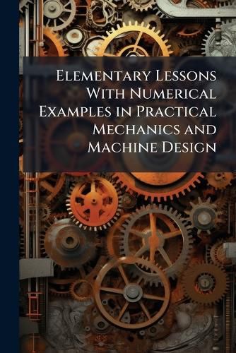Elementary Lessons with Numerical Examples in Practical Mechanics and Machine Design: With an Introduction by John Perry
