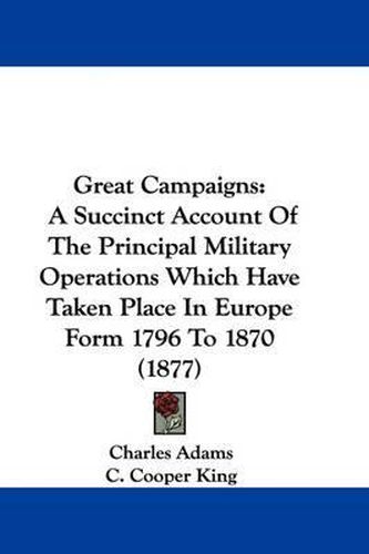 Cover image for Great Campaigns: A Succinct Account of the Principal Military Operations Which Have Taken Place in Europe Form 1796 to 1870 (1877)