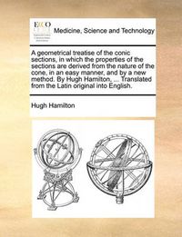 Cover image for A Geometrical Treatise of the Conic Sections, in Which the Properties of the Sections Are Derived from the Nature of the Cone, in an Easy Manner, and by a New Method. by Hugh Hamilton, ... Translated from the Latin Original Into English.