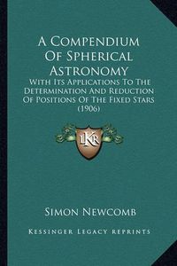 Cover image for A Compendium of Spherical Astronomy: With Its Applications to the Determination and Reduction of Positions of the Fixed Stars (1906)