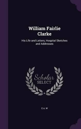 Cover image for William Fairlie Clarke: His Life and Letters, Hospital Sketches and Addresses