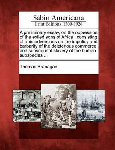 Cover image for A Preliminary Essay, on the Oppression of the Exiled Sons of Africa: Consisting of Animadversions on the Impolicy and Barbarity of the Deleterious Commerce and Subsequent Slavery of the Human Subspecies ...