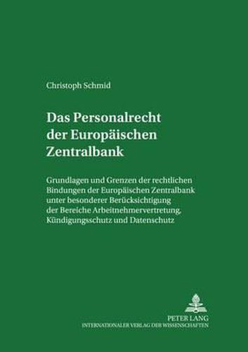 Das Personalrecht Der Europaeischen Zentralbank: Grundlagen Und Grenzen Der Rechtlichen Bindungen Der Europaeischen Zentralbank Unter Besonderer Beruecksichtigung Der Bereiche Arbeitnehmervertretung, Kuendigungsschutz Und Datenschutz