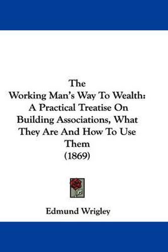 Cover image for The Working Man's Way to Wealth: A Practical Treatise on Building Associations, What They Are and How to Use Them (1869)