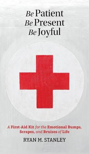 Be Patient, Be Present, Be Joyful: A First-Aid Kit for the Emotional Bumps, Scrapes, and Bruises of Life