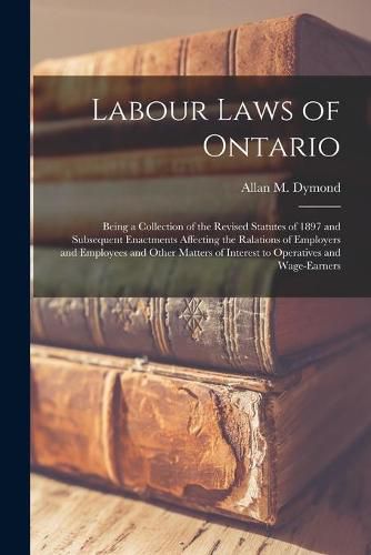 Cover image for Labour Laws of Ontario [microform]: Being a Collection of the Revised Statutes of 1897 and Subsequent Enactments Affecting the Ralations of Employers and Employees and Other Matters of Interest to Operatives and Wage-earners
