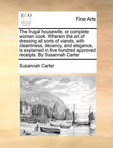 Cover image for The Frugal Housewife, or Complete Woman Cook. Wherein the Art of Dressing All Sorts of Viands, with Cleanliness, Decency, and Elegance, Is Explained in Five Hundred Approved Receipts. by Susannah Carter