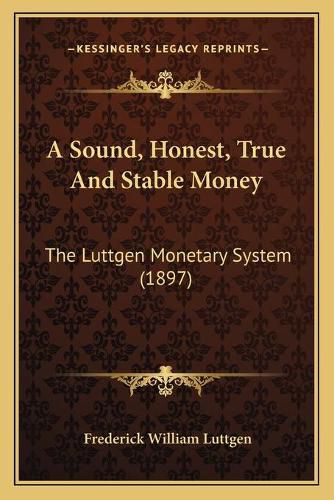 Cover image for A Sound, Honest, True and Stable Money: The Luttgen Monetary System (1897)