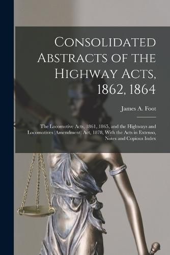 Cover image for Consolidated Abstracts of the Highway Acts, 1862, 1864; the Locomotive Acts, 1861, 1865, and the Highways and Locomotives (Amendment) Act, 1878, With the Acts in Extenso, Notes and Copious Index