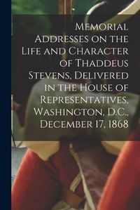 Cover image for Memorial Addresses on the Life and Character of Thaddeus Stevens, Delivered in the House of Representatives, Washington, D.C., December 17, 1868