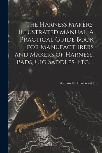 Cover image for The Harness Makers' Illustrated Manual. A Practical Guide Book for Manufacturers and Makers of Harness, Pads, gig Saddles, etc. ..