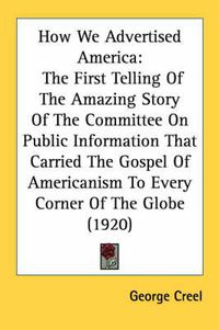 Cover image for How We Advertised America: The First Telling of the Amazing Story of the Committee on Public Information That Carried the Gospel of Americanism to Every Corner of the Globe (1920)