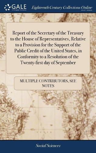 Cover image for Report of the Secretary of the Treasury to the House of Representatives, Relative to a Provision for the Support of the Public Credit of the United States, in Conformity to a Resolution of the Twenty-first day of September