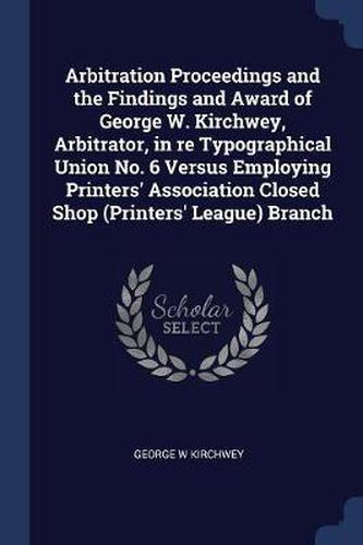 Cover image for Arbitration Proceedings and the Findings and Award of George W. Kirchwey, Arbitrator, in Re Typographical Union No. 6 Versus Employing Printers' Association Closed Shop (Printers' League) Branch