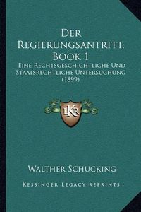 Cover image for Der Regierungsantritt, Book 1: Eine Rechtsgeschichtliche Und Staatsrechtliche Untersuchung (1899)