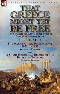 Cover image for That Greece Might Yet Be Free: the Struggle for Greek Independence from the Ottoman Turks The War of Greek Independence 1821 to 1833 by W. Alison Phillips with a Short Historical Record of the Battle of Navarino by Herbert Russell