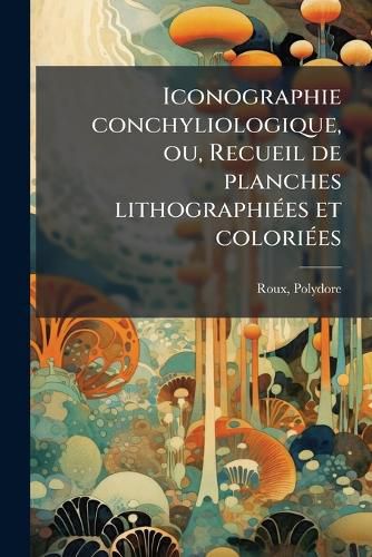 Cover image for Iconographie Conchyliologique, Ou, Recueil de Planches Lithographi Es Et Colori Es: Repr Sentant Les Coquilles Marines, Fluviatiles, Terrestres Et Fossiles, D Crites Par Delamarck, Sowerby, Swainson, de Ferrussac, de Blainville, Risso, Etc., Et Au...