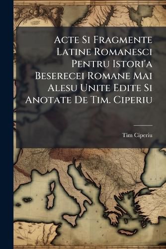 Cover image for Acte Si Fragmente Latine Romanesci Pentru Istori'a Beserecei Romane Mai Alesu Unite Edite Si Anotate de Tim. Ciperiu