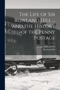 Cover image for The Life of Sir Rowland Hill ... and the History of the Penny Postage