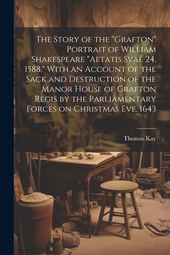 The Story of the "Grafton" Portrait of William Shakespeare "aetatis Svae 24, 1588," With an Account of the Sack and Destruction of the Manor House of Grafton Regis by the Parliamentary Forces on Christmas eve, 1643