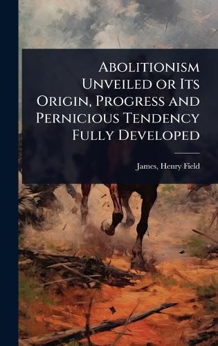 Cover image for Abolitionism Unveiled or Its Origin, Progress and Pernicious Tendency Fully Developed