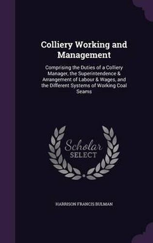 Cover image for Colliery Working and Management: Comprising the Duties of a Colliery Manager, the Superintendence & Arrangement of Labour & Wages, and the Different Systems of Working Coal Seams