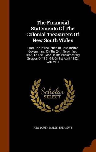 Cover image for The Financial Statements of the Colonial Treasurers of New South Wales: From the Introduction of Responsible Government, on the 24th November, 1855, to the Close of the Parliamentary Session of 1891-92, on 1st April, 1892, Volume 1