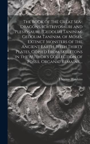 Cover image for The Book of the Great Sea-dragons, Ichthyosauri and Plesiosauri, [gedolim Taninim] Gedolim Taninim, of Moses. Extinct Monsters of the Ancient Earth. With Thirty Plates, Copied From Skeletons in the Author's Collection of Fossil Organic Remains, ...