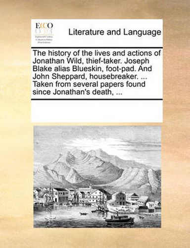 Cover image for The History of the Lives and Actions of Jonathan Wild, Thief-Taker. Joseph Blake Alias Blueskin, Foot-Pad. and John Sheppard, Housebreaker. ... Taken from Several Papers Found Since Jonathan's Death, ...