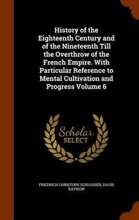 Cover image for History of the Eighteenth Century and of the Nineteenth Till the Overthrow of the French Empire. with Particular Reference to Mental Cultivation and Progress Volume 6