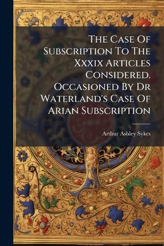 Cover image for The Case of Subscription to the XXXIX Articles Considered. Occasioned by Dr Waterland's Case of Arian Subscription..