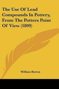 Cover image for The Use of Lead Compounds in Pottery, from the Potters Point of View (1899)