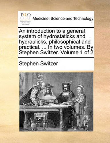 Cover image for An Introduction to a General System of Hydrostaticks and Hydraulicks, Philosophical and Practical. ... in Two Volumes. by Stephen Switzer. Volume 1 of 2