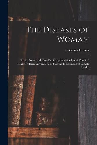 Cover image for The Diseases of Woman: Their Causes and Cure Familiarly Explained; With Practical Hints for Their Prevention, and for the Preservation of Female Health