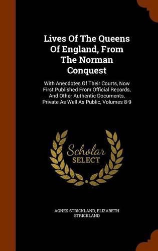 Lives of the Queens of England, from the Norman Conquest: With Anecdotes of Their Courts, Now First Published from Official Records, and Other Authentic Documents, Private as Well as Public, Volumes 8-9