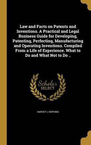 Law and Facts on Patents and Inventions. a Practical and Legal Business Guide for Developing, Patenting, Perfecting, Manufacturing and Operating Inventions. Compiled from a Life of Experience. What to Do and What Not to Do ..