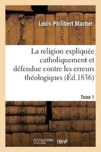 Cover image for La Religion Expliquee Catholiquement Et Defendue Contre Les Erreurs Theologiques. Tome 1: Les Plus Accreditees En Europe