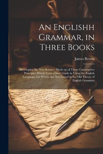 Cover image for An Englishh Grammar, in Three Books; Developing the new Science, Made up of Those Constructive Principles Which Form a Sure Guide in Using the English Language; but Which are not Found in the old Theory of English Grammar