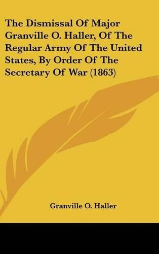 Cover image for The Dismissal of Major Granville O. Haller, of the Regular Army of the United States, by Order of the Secretary of War (1863)