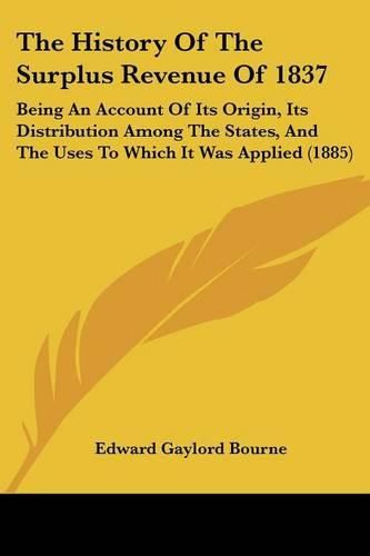 Cover image for The History of the Surplus Revenue of 1837: Being an Account of Its Origin, Its Distribution Among the States, and the Uses to Which It Was Applied (1885)