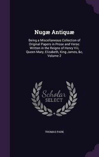 Nugae Antiquae: Being a Miscellaneous Collection of Original Papers in Prose and Verse: Written in the Reigns of Henry VIII, Queen Mary, Elizabeth, King James, &C, Volume 2