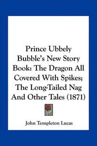 Cover image for Prince Ubbely Bubble's New Story Book: The Dragon All Covered with Spikes; The Long-Tailed Nag and Other Tales (1871)