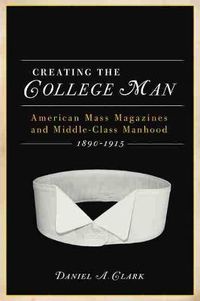 Cover image for CREATING THE COLLEGE MAN: American Mass Magazines and Middle-class Manhood 1890-1915