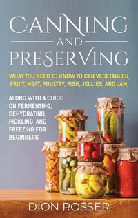 Cover image for Canning and Preserving: What You Need to Know to Can Vegetables, Fruit, Meat, Poultry, Fish, Jellies, and Jam. Along with a Guide on Fermenting, Dehydrating, Pickling, and Freezing for Beginners