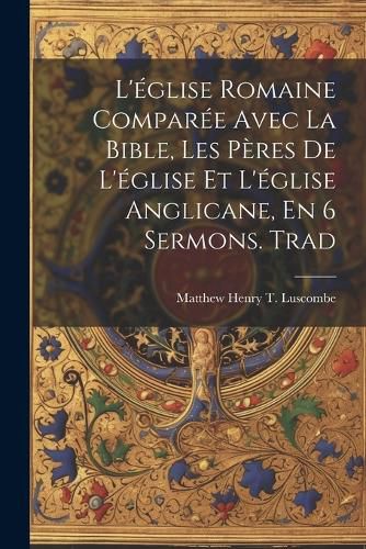 Cover image for L'eglise Romaine Comparee Avec La Bible, Les Peres De L'eglise Et L'eglise Anglicane, En 6 Sermons. Trad