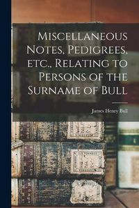 Cover image for Miscellaneous Notes, Pedigrees, Etc., Relating to Persons of the Surname of Bull