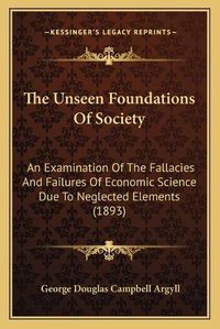 Cover image for The Unseen Foundations of Society: An Examination of the Fallacies and Failures of Economic Science Due to Neglected Elements (1893)